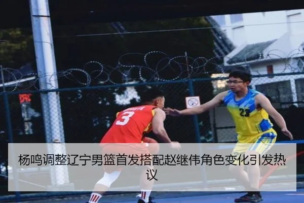 杨鸣调整辽宁男篮首发搭配赵继伟角色变化引发热议（bet365 sportsbook）