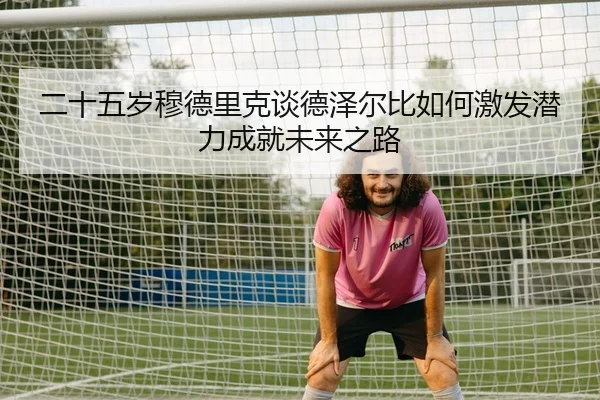 二十五岁穆德里克谈德泽尔比如何激发潜力成就未来之路 | bet365 sportsbook